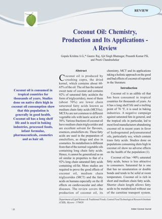 REVIEW




                                      Coconut Oil: Chemistry,
                                  Production and Its Applications -
                                             A Review
                                  Gopala Krishna A.G.,* Gaurav Raj, Ajit Singh Bhatnagar, Prasanth Kumar P.K.
                                                          and Preeti Chandrashekar


                                                Abstract                         chemistry, MCT and its applications
                                                                                 taking a holistic approach on the good
                                C     oconut oil is produced by
                                      crushing copra, the dried
                                kernel, which contains about 60-
                                                                                 and bad effects of coconut oil reported
                                                                                 in the literature.
                                65% of the oil. The oil has the natural                       Introduction
 Coconut oil is consumed in     sweet taste of coconut and contains
     tropical countries for     92% of saturated fatty acids(in the                  Coconut oil is an edible oil that
 thousands of years. Studies    form of triglycerides), most of them             has been consumed in tropical
 done on native diets high in   (about 70%) are lower chain                      countries for thousands of years. As
coconut oil consumption show    saturated fatty acids known as                   it has a long shelf life and a melting
                                medium chain fatty acids (MCFAs).                point of 76 °F, it is used in baking
    that this population is
                                MCFAs are not common to different                industries. A negative campaign
   generally in good health.
                                vegetable oils with lauric acid at 45-           against saturated fats in general, and
 Coconut oil has a long shelf
                                56%. Various fractions of coconut oil            the tropical oils in particular, led to
  life and is used in baking    have medium chain triglycerides and              most food manufacturers abandoning
 industries, processed foods,   are excellent solvent for flavours,              coconut oil in recent years in favor
        infant formulae,        essences, emulsifiers etc. These fatty           of hydrogenated polyunsaturated
 pharmaceuticals, cosmetics     acids are used in the preparation of             oils, particularly soy, which contain
         and as hair oil.       emulsifiers, as drugs and also in                trans fatty acids. Studies done on
                                cosmetics. Its metabolism is different           populations consuming diets high in
                                from that of the normal vegetable oils           coconut oil show no adverse effects
                                containing long chain fatty acids.               on the health of the population (1).
                                Hence, it cannot be generalized as an
                                oil similar in properties to that of a               Coconut oil has >90% saturated
                                92% long chain saturated fatty acids             fatty acids, hence is less attractive
                                containing oil/fat. More studies are             to consumers. Saturated fat is one
                                required to prove the good effects of            that has no unsaturation or double
                                coconut oil, medium chain                        bonds and tends to be solid at room
                                triglycerides (MCT) and the fatty                temperature. Coconut oil is rich in
                                acids on humans especially on the ill            short and medium chain fatty acids.
                                effects on cardiovascular and other              Shorter chain length allows fatty
                                diseases. The review covers the                  acids to be metabolized without use
                                production of coconut oil, its                   of the carnitine transport system.

                                Department of Lipid Science & Traditional Foods, Central Food Technological Research Institute
                                (CSIR), Mysore - 570020

l 15                                                                                                     Indian Coconut Journal
 