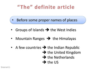 • Before some proper names of places
• Groups of Islands  the West Indies
• Mountain Ranges  the Himalayas
• A few countries  the Indian Republic
 the United Kingdom
 the Netherlands
 the US
Sreeram’s
 