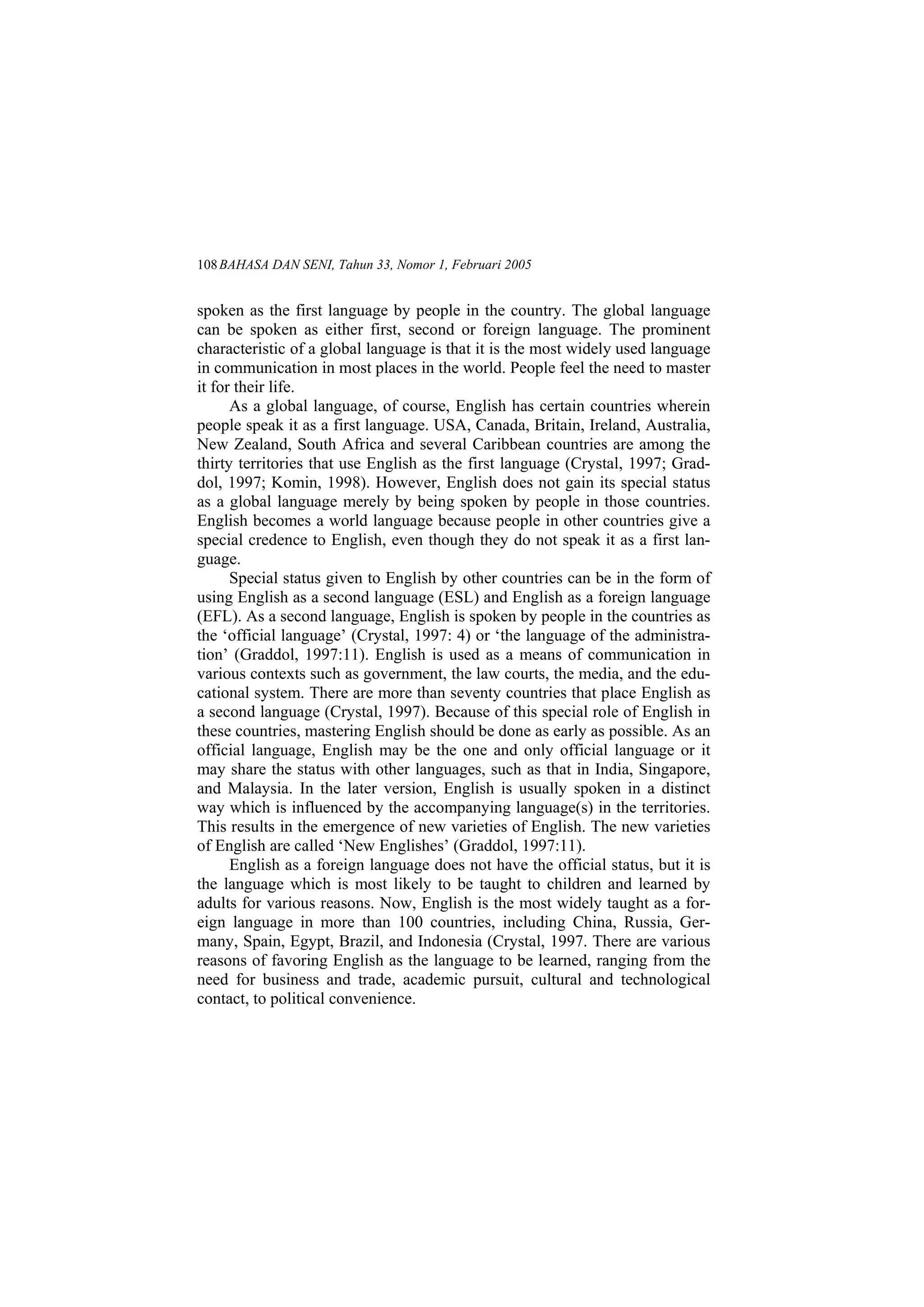 BAHASA DAN SENI, Tahun 33, Nomor 1, Februari 2005108
spoken as the first language by people in the country. The global language
can be spoken as either first, second or foreign language. The prominent
characteristic of a global language is that it is the most widely used language
in communication in most places in the world. People feel the need to master
it for their life.
As a global language, of course, English has certain countries wherein
people speak it as a first language. USA, Canada, Britain, Ireland, Australia,
New Zealand, South Africa and several Caribbean countries are among the
thirty territories that use English as the first language (Crystal, 1997; Grad-
dol, 1997; Komin, 1998). However, English does not gain its special status
as a global language merely by being spoken by people in those countries.
English becomes a world language because people in other countries give a
special credence to English, even though they do not speak it as a first lan-
guage.
Special status given to English by other countries can be in the form of
using English as a second language (ESL) and English as a foreign language
(EFL). As a second language, English is spoken by people in the countries as
the official language (Crystal, 1997: 4) or the language of the administra-
tion (Graddol, 1997:11). English is used as a means of communication in
various contexts such as government, the law courts, the media, and the edu-
cational system. There are more than seventy countries that place English as
a second language (Crystal, 1997). Because of this special role of English in
these countries, mastering English should be done as early as possible. As an
official language, English may be the one and only official language or it
may share the status with other languages, such as that in India, Singapore,
and Malaysia. In the later version, English is usually spoken in a distinct
way which is influenced by the accompanying language(s) in the territories.
This results in the emergence of new varieties of English. The new varieties
of English are called New Englishes (Graddol, 1997:11).
English as a foreign language does not have the official status, but it is
the language which is most likely to be taught to children and learned by
adults for various reasons. Now, English is the most widely taught as a for-
eign language in more than 100 countries, including China, Russia, Ger-
many, Spain, Egypt, Brazil, and Indonesia (Crystal, 1997. There are various
reasons of favoring English as the language to be learned, ranging from the
need for business and trade, academic pursuit, cultural and technological
contact, to political convenience.
 