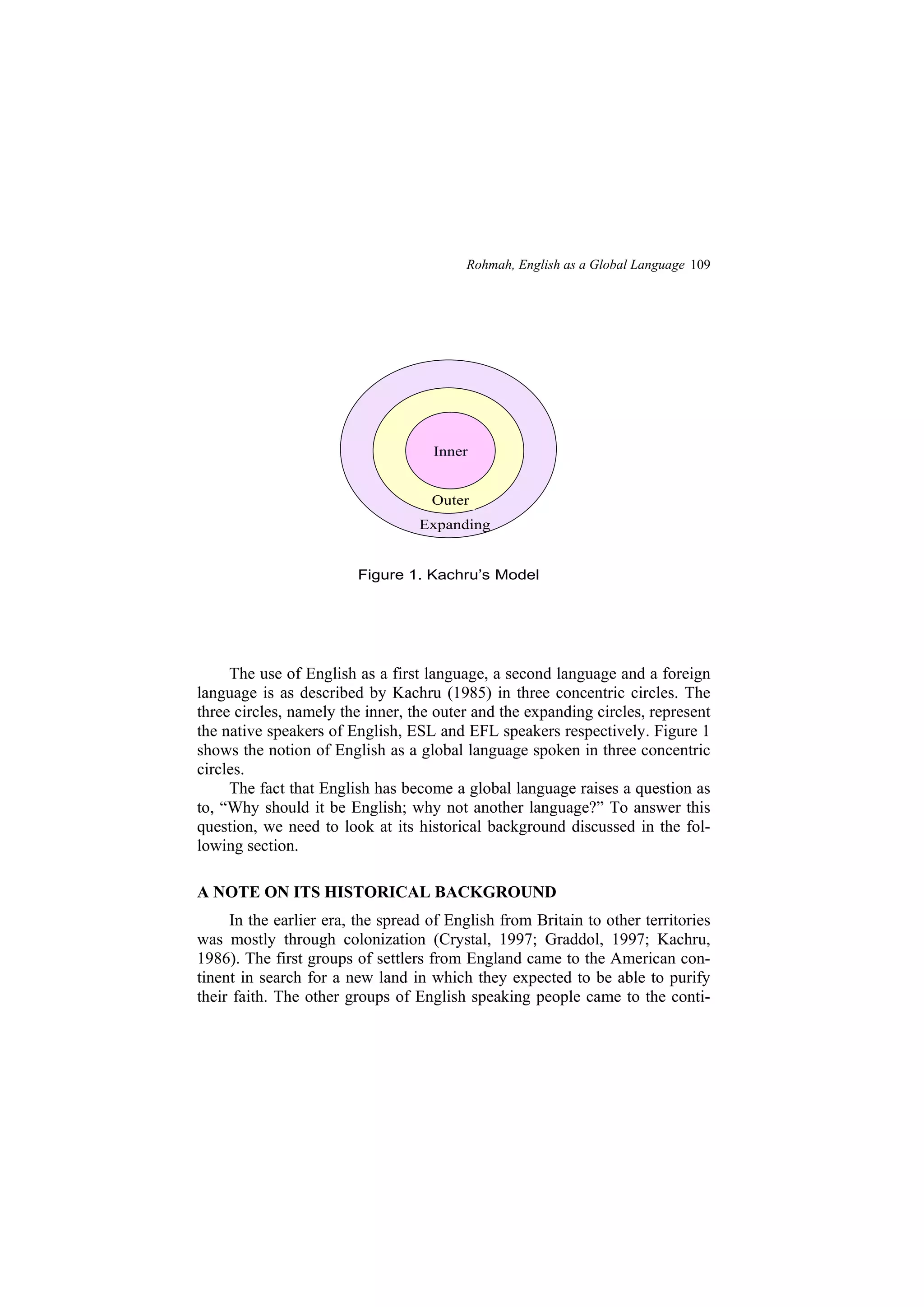 Rohmah, English as a Global Language 109
The use of English as a first language, a second language and a foreign
language is as described by Kachru (1985) in three concentric circles. The
three circles, namely the inner, the outer and the expanding circles, represent
the native speakers of English, ESL and EFL speakers respectively. Figure 1
shows the notion of English as a global language spoken in three concentric
circles.
The fact that English has become a global language raises a question as
to, Why should it be English; why not another language? To answer this
question, we need to look at its historical background discussed in the fol-
lowing section.
A NOTE ON ITS HISTORICAL BACKGROUND
In the earlier era, the spread of English from Britain to other territories
was mostly through colonization (Crystal, 1997; Graddol, 1997; Kachru,
1986). The first groups of settlers from England came to the American con-
tinent in search for a new land in which they expected to be able to purify
their faith. The other groups of English speaking people came to the conti-
Outer
Figure 1. Kachru s Model
Outer
Expanding
Inner
 