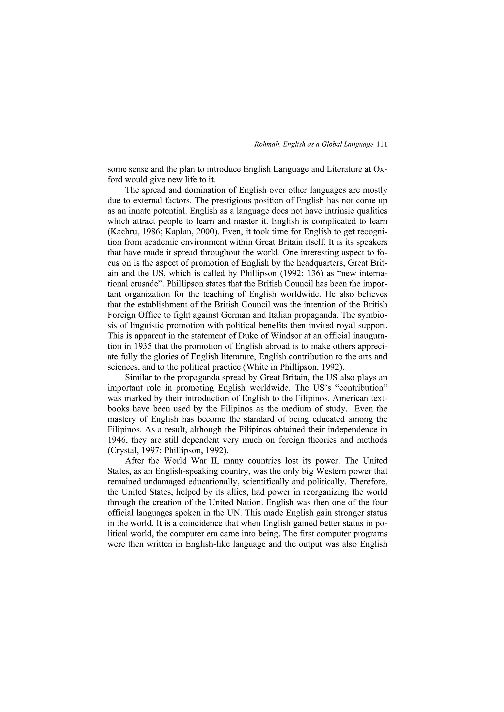 Rohmah, English as a Global Language 111
some sense and the plan to introduce English Language and Literature at Ox-
ford would give new life to it.
The spread and domination of English over other languages are mostly
due to external factors. The prestigious position of English has not come up
as an innate potential. English as a language does not have intrinsic qualities
which attract people to learn and master it. English is complicated to learn
(Kachru, 1986; Kaplan, 2000). Even, it took time for English to get recogni-
tion from academic environment within Great Britain itself. It is its speakers
that have made it spread throughout the world. One interesting aspect to fo-
cus on is the aspect of promotion of English by the headquarters, Great Brit-
ain and the US, which is called by Phillipson (1992: 136) as new interna-
tional crusade . Phillipson states that the British Council has been the impor-
tant organization for the teaching of English worldwide. He also believes
that the establishment of the British Council was the intention of the British
Foreign Office to fight against German and Italian propaganda. The symbio-
sis of linguistic promotion with political benefits then invited royal support.
This is apparent in the statement of Duke of Windsor at an official inaugura-
tion in 1935 that the promotion of English abroad is to make others appreci-
ate fully the glories of English literature, English contribution to the arts and
sciences, and to the political practice (White in Phillipson, 1992).
Similar to the propaganda spread by Great Britain, the US also plays an
important role in promoting English worldwide. The US s contribution
was marked by their introduction of English to the Filipinos. American text-
books have been used by the Filipinos as the medium of study. Even the
mastery of English has become the standard of being educated among the
Filipinos. As a result, although the Filipinos obtained their independence in
1946, they are still dependent very much on foreign theories and methods
(Crystal, 1997; Phillipson, 1992).
After the World War II, many countries lost its power. The United
States, as an English-speaking country, was the only big Western power that
remained undamaged educationally, scientifically and politically. Therefore,
the United States, helped by its allies, had power in reorganizing the world
through the creation of the United Nation. English was then one of the four
official languages spoken in the UN. This made English gain stronger status
in the world. It is a coincidence that when English gained better status in po-
litical world, the computer era came into being. The first computer programs
were then written in English-like language and the output was also English
 