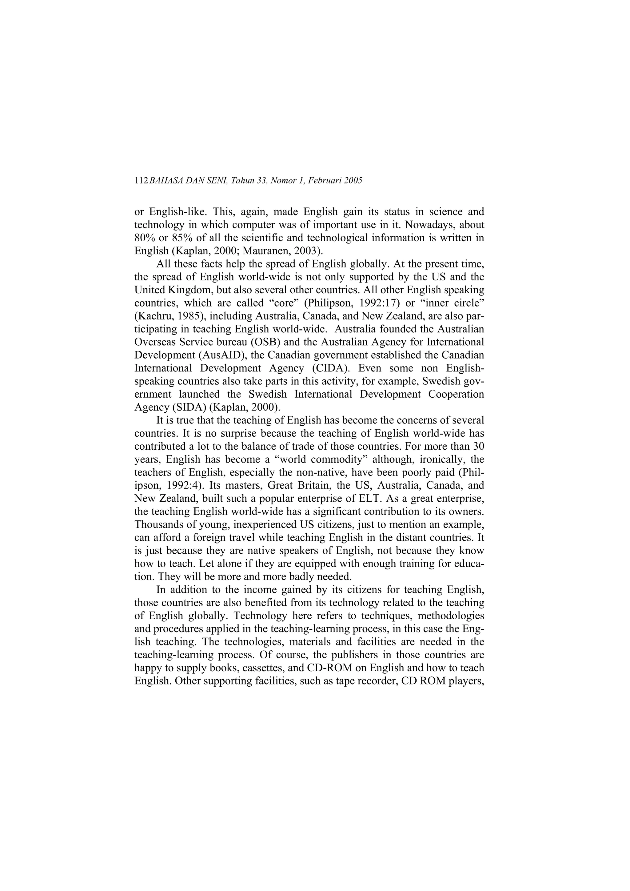 BAHASA DAN SENI, Tahun 33, Nomor 1, Februari 2005112
or English-like. This, again, made English gain its status in science and
technology in which computer was of important use in it. Nowadays, about
80% or 85% of all the scientific and technological information is written in
English (Kaplan, 2000; Mauranen, 2003).
All these facts help the spread of English globally. At the present time,
the spread of English world-wide is not only supported by the US and the
United Kingdom, but also several other countries. All other English speaking
countries, which are called core (Philipson, 1992:17) or inner circle
(Kachru, 1985), including Australia, Canada, and New Zealand, are also par-
ticipating in teaching English world-wide. Australia founded the Australian
Overseas Service bureau (OSB) and the Australian Agency for International
Development (AusAID), the Canadian government established the Canadian
International Development Agency (CIDA). Even some non English-
speaking countries also take parts in this activity, for example, Swedish gov-
ernment launched the Swedish International Development Cooperation
Agency (SIDA) (Kaplan, 2000).
It is true that the teaching of English has become the concerns of several
countries. It is no surprise because the teaching of English world-wide has
contributed a lot to the balance of trade of those countries. For more than 30
years, English has become a world commodity although, ironically, the
teachers of English, especially the non-native, have been poorly paid (Phil-
ipson, 1992:4). Its masters, Great Britain, the US, Australia, Canada, and
New Zealand, built such a popular enterprise of ELT. As a great enterprise,
the teaching English world-wide has a significant contribution to its owners.
Thousands of young, inexperienced US citizens, just to mention an example,
can afford a foreign travel while teaching English in the distant countries. It
is just because they are native speakers of English, not because they know
how to teach. Let alone if they are equipped with enough training for educa-
tion. They will be more and more badly needed.
In addition to the income gained by its citizens for teaching English,
those countries are also benefited from its technology related to the teaching
of English globally. Technology here refers to techniques, methodologies
and procedures applied in the teaching-learning process, in this case the Eng-
lish teaching. The technologies, materials and facilities are needed in the
teaching-learning process. Of course, the publishers in those countries are
happy to supply books, cassettes, and CD-ROM on English and how to teach
English. Other supporting facilities, such as tape recorder, CD ROM players,
 
