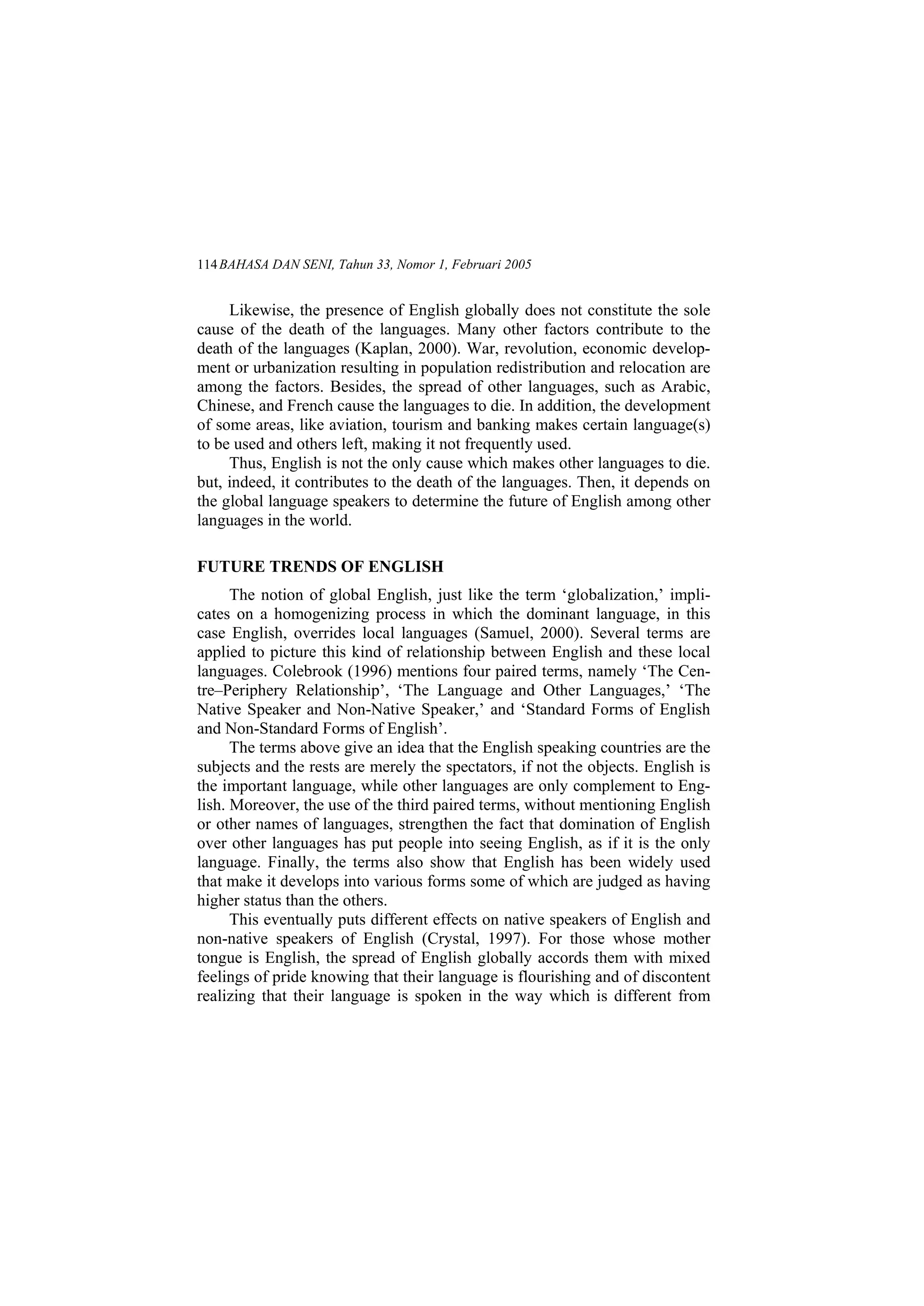 BAHASA DAN SENI, Tahun 33, Nomor 1, Februari 2005114
Likewise, the presence of English globally does not constitute the sole
cause of the death of the languages. Many other factors contribute to the
death of the languages (Kaplan, 2000). War, revolution, economic develop-
ment or urbanization resulting in population redistribution and relocation are
among the factors. Besides, the spread of other languages, such as Arabic,
Chinese, and French cause the languages to die. In addition, the development
of some areas, like aviation, tourism and banking makes certain language(s)
to be used and others left, making it not frequently used.
Thus, English is not the only cause which makes other languages to die.
but, indeed, it contributes to the death of the languages. Then, it depends on
the global language speakers to determine the future of English among other
languages in the world.
FUTURE TRENDS OF ENGLISH
The notion of global English, just like the term globalization, impli-
cates on a homogenizing process in which the dominant language, in this
case English, overrides local languages (Samuel, 2000). Several terms are
applied to picture this kind of relationship between English and these local
languages. Colebrook (1996) mentions four paired terms, namely The Cen-
tre Periphery Relationship , The Language and Other Languages, The
Native Speaker and Non-Native Speaker, and Standard Forms of English
and Non-Standard Forms of English .
The terms above give an idea that the English speaking countries are the
subjects and the rests are merely the spectators, if not the objects. English is
the important language, while other languages are only complement to Eng-
lish. Moreover, the use of the third paired terms, without mentioning English
or other names of languages, strengthen the fact that domination of English
over other languages has put people into seeing English, as if it is the only
language. Finally, the terms also show that English has been widely used
that make it develops into various forms some of which are judged as having
higher status than the others.
This eventually puts different effects on native speakers of English and
non-native speakers of English (Crystal, 1997). For those whose mother
tongue is English, the spread of English globally accords them with mixed
feelings of pride knowing that their language is flourishing and of discontent
realizing that their language is spoken in the way which is different from
 