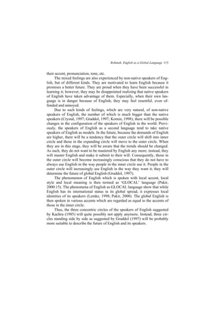 Rohmah, English as a Global Language 115
their accent, pronunciation, tone, etc.
The mixed feelings are also experienced by non-native speakers of Eng-
lish, but of different kinds. They are motivated to learn English because it
promises a better future. They are proud when they have been successful in
learning it; however, they may be disappointed realizing that native speakers
of English have taken advantage of them. Especially, when their own lan-
guage is in danger because of English; they may feel resentful, even of-
fended and annoyed.
Due to such kinds of feelings, which are very natural, of non-native
speakers of English, the number of which is much bigger than the native
speakers (Crystal, 1997; Graddol, 1997; Komin, 1998), there will be possible
changes in the configuration of the speakers of English in the world. Previ-
ously, the speakers of English as a second language tend to take native
speakers of English as models. In the future, because the demands of English
are higher, there will be a tendency that the outer circle will shift into inner
circle and those in the expanding circle will move to the outer circle. When
they are in this stage, they will be aware that the trends should be changed.
As such, they do not want to be mastered by English any more; instead, they
will master English and make it submit to their will. Consequently, those in
the outer circle will become increasingly conscious that they do not have to
always use English in the way people in the inner circle use it. People in the
outer circle will increasingly use English in the way they want it; they will
determine the future of global English (Graddol, 1997).
The phenomenon of English which is spoken with local accent, local
style and local meaning is then termed as GLOCAL language (Pakir,
2000:15). The phenomena of English as GLOCAL language show that while
English has its international status in its global spread, it expresses local
identities of its speakers (Lemke, 1998; Pakir, 2000). The global English is
then spoken in various accents which are regarded as equal to the accents of
those in the inner circle.
Thus, the three concentric circles of the speakers of English suggested
by Kachru (1985) will quite possibly not apply anymore. Instead, three cir-
cles standing side by side as suggested by Graddol (1997) will be probably
more suitable to describe the future of English and its speakers.
 