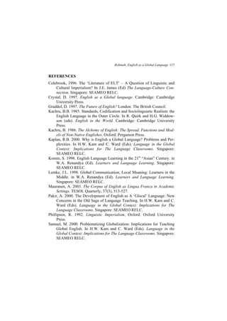Rohmah, English as a Global Language 117
REFERENCES
Colebrook, 1996. The Literature of ELT A Question of Linguistic and
Cultural Imperialism? In J.E. James (Ed) The Language-Culture Con-
nection. Singapore: SEAMEO RELC.
Crystal, D. 1997. English as a Global language. Cambridge: Cambridge
University Press.
Graddol, D. 1997. The Future of English? London: The British Council.
Kachru, B.B. 1985. Standards, Codification and Sociolinguistic Realism: the
English Language in the Outer Circle. In R. Quirk and H.G. Widdow-
son (eds). English in the World. Cambridge: Cambridge University
Press.
Kachru, B. 1986. The Alchemy of English: The Spread, Functions and Mod-
els of Non-Native Englishes. Oxford: Pergamon Press.
Kaplan, R.B. 2000. Why is English a Global Language? Problems and Per-
plexities. In H.W. Kam and C. Ward (Eds). Language in the Global
Context: Implications for The Language Classrooms. Singapore:
SEAMEO RELC.
Komin, S. 1998. English Language Learning in the 21st
Asian Century. in
W.A. Renandya (Ed). Learners and Language Learning. Singapore:
SEAMEO RELC.
Lemke, J.L. 1998. Global Communication, Local Meaning: Learners in the
Middle. in W.A. Renandya (Ed). Learners and Language Learning.
Singapore: SEAMEO RELC.
Mauranen, A. 2003. The Corpus of English as Lingua Franca in Academic
Settings. TESOL Quarterly, 37(3), 513-527.
Pakir, A. 2000. The Development of English as A Glocal Language: New
Concerns in the Old Saga of Language Teaching. In H.W. Kam and C.
Ward (Eds). Language in the Global Context: Implications for The
Language Classrooms. Singapore: SEAMEO RELC.
Phillipson, R. 1992. Linguistic Imperialism, Oxford: Oxford University
Press.
Samuel, M. 2000. Problematizing Globalization: Implications for Teaching
Global English. In H.W. Kam and C. Ward (Eds). Language in the
Global Context: Implications for The Language Classrooms. Singapore:
SEAMEO RELC.
 