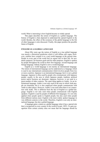 Rohmah, English as a Global Language 107
world. What is interesting is how English become so widely spread.
This paper describes the notion of English as a global language. The
history of English is then depicted to understand the spread English in the
world. Besides, the effect of the existence of the global language to the life
of other languages is also discussed. Finally, this paper predicts the possible
future of English.
ENGLISH AS A GLOBAL LANGUAGE
About fifty years ago the notion of English as a true global language
was merely a theoretical prediction which is still diffuse and vague. How-
ever, realities have created it as a real world language at the present time.
People in every part of the world feel its urgent role in their life: for aca-
demic purposes, for business goals and for other purposes. English is spoken
by people throughout the world as their first language, second language and
foreign language. Indeed, English is now a world language.
English as a world language is not merely an international language.
The notion of international language can be understood as a language which
is used in any international communication which involves people from two
or more countries. Japanese is an international language, but it is not a global
language. Japanese is often used by people who communicate with Japanese
people, usually in the area in which Japanese people, tradition, political
power and/or business are dominant. Japanese, however, is not used in a
great number of other contexts. The same thing applies to Arabic. As an in-
ternational language, Arabic is not only used in the area in which Arab peo-
ple are dominant, but it is also employed when people communicate with
Arabs in other places. However, Arabic is not used when there is no connec-
tion with Arabs. This is different from the fact of English as a global lan-
guage. English is not only used when people communicate with English
speakers. English is used by people of different first languages. It is not only
applied when people speak to English people, but also used when people
from different nations meet. English is the most widely spoken language in
very different contexts in the world. Therefore, English is not only an inter-
national language, but also a global language.
A language gains a status as a global language when it has a special role
that is recognized in every country in the world (Crystal, 1997). To gain rec-
ognition from certain country does not mean that the language should be
 