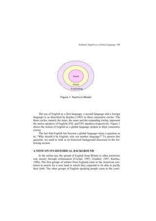 Rohmah, English as a Global Language 109
The use of English as a first language, a second language and a foreign
language is as described by Kachru (1985) in three concentric circles. The
three circles, namely the inner, the outer and the expanding circles, represent
the native speakers of English, ESL and EFL speakers respectively. Figure 1
shows the notion of English as a global language spoken in three concentric
circles.
The fact that English has become a global language raises a question as
to, Why should it be English; why not another language? To answer this
question, we need to look at its historical background discussed in the fol-
lowing section.
A NOTE ON ITS HISTORICAL BACKGROUND
In the earlier era, the spread of English from Britain to other territories
was mostly through colonization (Crystal, 1997; Graddol, 1997; Kachru,
1986). The first groups of settlers from England came to the American con-
tinent in search for a new land in which they expected to be able to purify
their faith. The other groups of English speaking people came to the conti-
Outer
Figure 1. Kachru s Model
Outer
Expanding
Inner
 