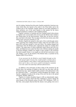 BAHASA DAN SENI, Tahun 33, Nomor 1, Februari 2005110
nent for trading. Starting from this point, English reached the American con-
tinent which then also spread to the south, to the West Indies and to the
southern part of the mainland. English spoken by the black population in
these territories was of the same features as that spoken by the slaves
shipped in barbarous condition to the Caribbean Islands.
English s presence in Australia and New Zealand started when prisons
in England were overcrowded with convicts and the British rulers needed a
new distant place for the freed prisoners. When they set free the convicts,
they sent them to the lands. This was done at the first time twenty years after
James Cook s arrival in Australia in 1770.
Besides, English also spread to other parts of the world through coloni-
zation sprouting from trading between traders under the East Indies Com-
pany (EIC) and native people in Asia and Africa. The trading changed into
colonization when the British rulers supported the traders by sending them
soldiers. The major parts of Africa (especially South Africa) and Asia (e.g.
India, and Malaysia) were under the direct rule of Britain making the people
to become bilingual. English was taught to native people in the territories
they had occupied. Hence, it was taught not with the best motivation to edu-
cate. Rather, it was for the benefit of the British rulers, as pointed out by
Kaplan (2000:270) as follows:
It was necessary for the British to teach English through out the
wide-spread empire because they needed people in distant places
to speak English so that soldiers could understand their British of-
ficers and so that a civil service could be developed to maintain
civil order under the leadership of British administrators.
In addition to the motivation of direct ruling of the territories by the
British rulers, the teaching of English at that time was also done with the
Christianizing urge. Again, Kaplan rightly pointed to this phenomenon with
the following words, missionaries worked throughout the Empire and
beyond engaging not only in the saving of the soul, but also in the spread
of English (Kaplan, 2000:271).
English as a modern discipline began to offer an educationally impor-
tant trial to the prestige which had been implanted in classics during the
early decades of the twentieth century (Crystal, 1997; Phillipson, 1992). At
that time, some people observed that the classics were getting worn out in
 