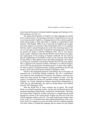 Rohmah, English as a Global Language 111
some sense and the plan to introduce English Language and Literature at Ox-
ford would give new life to it.
The spread and domination of English over other languages are mostly
due to external factors. The prestigious position of English has not come up
as an innate potential. English as a language does not have intrinsic qualities
which attract people to learn and master it. English is complicated to learn
(Kachru, 1986; Kaplan, 2000). Even, it took time for English to get recogni-
tion from academic environment within Great Britain itself. It is its speakers
that have made it spread throughout the world. One interesting aspect to fo-
cus on is the aspect of promotion of English by the headquarters, Great Brit-
ain and the US, which is called by Phillipson (1992: 136) as new interna-
tional crusade . Phillipson states that the British Council has been the impor-
tant organization for the teaching of English worldwide. He also believes
that the establishment of the British Council was the intention of the British
Foreign Office to fight against German and Italian propaganda. The symbio-
sis of linguistic promotion with political benefits then invited royal support.
This is apparent in the statement of Duke of Windsor at an official inaugura-
tion in 1935 that the promotion of English abroad is to make others appreci-
ate fully the glories of English literature, English contribution to the arts and
sciences, and to the political practice (White in Phillipson, 1992).
Similar to the propaganda spread by Great Britain, the US also plays an
important role in promoting English worldwide. The US s contribution
was marked by their introduction of English to the Filipinos. American text-
books have been used by the Filipinos as the medium of study. Even the
mastery of English has become the standard of being educated among the
Filipinos. As a result, although the Filipinos obtained their independence in
1946, they are still dependent very much on foreign theories and methods
(Crystal, 1997; Phillipson, 1992).
After the World War II, many countries lost its power. The United
States, as an English-speaking country, was the only big Western power that
remained undamaged educationally, scientifically and politically. Therefore,
the United States, helped by its allies, had power in reorganizing the world
through the creation of the United Nation. English was then one of the four
official languages spoken in the UN. This made English gain stronger status
in the world. It is a coincidence that when English gained better status in po-
litical world, the computer era came into being. The first computer programs
were then written in English-like language and the output was also English
 