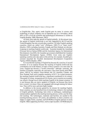 BAHASA DAN SENI, Tahun 33, Nomor 1, Februari 2005112
or English-like. This, again, made English gain its status in science and
technology in which computer was of important use in it. Nowadays, about
80% or 85% of all the scientific and technological information is written in
English (Kaplan, 2000; Mauranen, 2003).
All these facts help the spread of English globally. At the present time,
the spread of English world-wide is not only supported by the US and the
United Kingdom, but also several other countries. All other English speaking
countries, which are called core (Philipson, 1992:17) or inner circle
(Kachru, 1985), including Australia, Canada, and New Zealand, are also par-
ticipating in teaching English world-wide. Australia founded the Australian
Overseas Service bureau (OSB) and the Australian Agency for International
Development (AusAID), the Canadian government established the Canadian
International Development Agency (CIDA). Even some non English-
speaking countries also take parts in this activity, for example, Swedish gov-
ernment launched the Swedish International Development Cooperation
Agency (SIDA) (Kaplan, 2000).
It is true that the teaching of English has become the concerns of several
countries. It is no surprise because the teaching of English world-wide has
contributed a lot to the balance of trade of those countries. For more than 30
years, English has become a world commodity although, ironically, the
teachers of English, especially the non-native, have been poorly paid (Phil-
ipson, 1992:4). Its masters, Great Britain, the US, Australia, Canada, and
New Zealand, built such a popular enterprise of ELT. As a great enterprise,
the teaching English world-wide has a significant contribution to its owners.
Thousands of young, inexperienced US citizens, just to mention an example,
can afford a foreign travel while teaching English in the distant countries. It
is just because they are native speakers of English, not because they know
how to teach. Let alone if they are equipped with enough training for educa-
tion. They will be more and more badly needed.
In addition to the income gained by its citizens for teaching English,
those countries are also benefited from its technology related to the teaching
of English globally. Technology here refers to techniques, methodologies
and procedures applied in the teaching-learning process, in this case the Eng-
lish teaching. The technologies, materials and facilities are needed in the
teaching-learning process. Of course, the publishers in those countries are
happy to supply books, cassettes, and CD-ROM on English and how to teach
English. Other supporting facilities, such as tape recorder, CD ROM players,
 