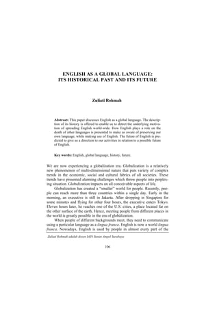106
ENGLISH AS A GLOBAL LANGUAGE:
ITS HISTORICAL PAST AND ITS FUTURE
Zuliati Rohmah
Abstract: This paper discusses English as a global language. The descrip-
tion of its history is offered to enable us to detect the underlying motiva-
tion of spreading English world-wide. How English plays a role on the
death of other languages is presented to make us aware of preserving our
own language, while making use of English. The future of English is pre-
dicted to give us a direction to our activities in relation to a possible future
of English.
Key words: English, global language, history, future.
We are now experiencing a globalization era. Globalization is a relatively
new phenomenon of multi-dimensional nature that puts variety of complex
trends in the economic, social and cultural fabrics of all societies. These
trends have presented alarming challenges which throw people into perplex-
ing situation. Globalization impacts on all conceivable aspects of life.
Globalization has created a smaller world for people. Recently, peo-
ple can reach more than three countries within a single day. Early in the
morning, an executive is still in Jakarta. After dropping in Singapore for
some minutes and flying for other four hours, the executive enters Tokyo.
Eleven hours later, he reaches one of the U.S. cities, a place located far on
the other surface of the earth. Hence, meeting people from different places in
the world is greatly possible in the era of globalization.
When people of different backgrounds meet, they need to communicate
using a particular language as a lingua franca. English is now a world lingua
franca. Nowadays, English is used by people in almost every part of the
Zuliati Rohmah adalah dosen IAIN Sunan Ampel Surabaya
 