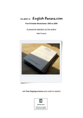 The BEST of    English Banana.com
      Free Printable Worksheets: 2003 to 2009


       A personal selection by the author
                     Matt Purland




  with Free Copying Licence (see inside for details!)




                      .pdf file users:

                   Click this icon (left) to
                   access the contents!
 