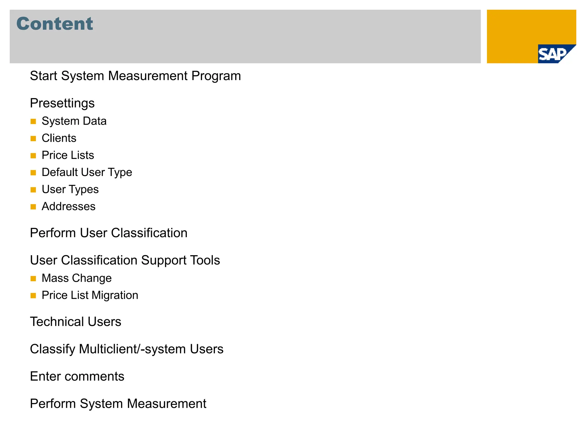 Content
Start System Measurement Program
Presettings
 System Data
 Clients
 Price Lists
 Default User Type
 User Types
 Addresses
Perform User Classification
User Classification Support Tools
 Mass Change
 Price List Migration
Technical Users
Classify Multiclient/-system Users
Enter comments
Perform System Measurement
 