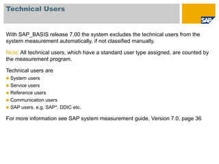 Technical Users
With SAP_BASIS release 7.00 the system excludes the technical users from the
system measurement automatically, if not classified manually.
Note: All technical users, which have a standard user type assigned, are counted by
the measurement program.
Technical users are
 System users
 Service users
 Reference users
 Communication users
 SAP users, e.g. SAP*, DDIC etc.
For more information see SAP system measurement guide, Version 7.0, page 36
 