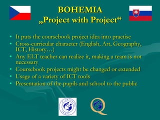 BOHEMIA „Project with Project“ It puts the coursebook project idea into practise Cross-curricular character (English, Art, Geography, ICT, History…) Any ELT teacher can realize it, making a team is not necessary Coursebook projects might be changed or extended Usage of a variety of ICT tools Presentation of the pupils and school to the public 