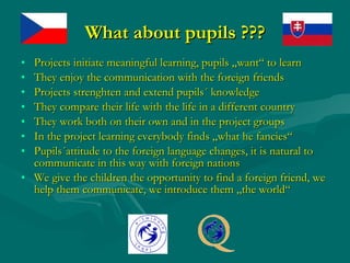 What about pupils ??? Projects initiate me a ningful learning, pupils „want“ to learn They enjoy the communication with the foreign friends Projects strenghten and extend pupils´ knowledge They compare their life with the life in a different country They work both on their own and in the project groups In the project learning everybody finds „what he fancies“ Pupils´attitude to the foreign language changes, it is natural to communicate in this way with foreign nations We give the children the opportunity to find a foreign friend, we help them communicate, we introduce them „the world“ 