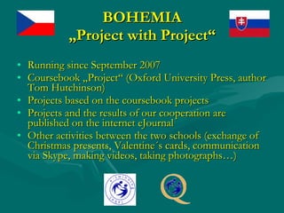 BOHEMIA „Project with Project“ Running since September 2007 Coursebook „Project“ (Oxford University Press, author Tom Hutchinson) Projects based on the coursebook projects Projects and the results of our cooperation are published on the internet eJournal Other activities between the two schools (exchange of Christmas presents, Valentine´s cards, communication via Skype, making videos, taking photographs…) 