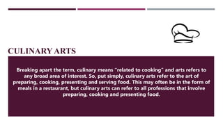 CULINARY ARTS
Breaking apart the term, culinary means “related to cooking” and arts refers to
any broad area of interest. So, put simply, culinary arts refer to the art of
preparing, cooking, presenting and serving food. This may often be in the form of
meals in a restaurant, but culinary arts can refer to all professions that involve
preparing, cooking and presenting food.
 