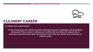 CULINERY CAREER
In the coming years, the industry has been estimated to grow in qualitative and quantitative
dimensions.Thus a career in culinary arts could be the best choice for anyone who is
passionate and determined. Gear up food lovers and make your passion your profession as
culinary artists
Is culinary arts a good career?
 