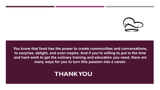 THANKYOU
You know that food has the power to create communities and conversations,
to surprise, delight, and even inspire. And if you’re willing to put in the time
and hard work to get the culinary training and education you need, there are
many ways for you to turn this passion into a career.
 