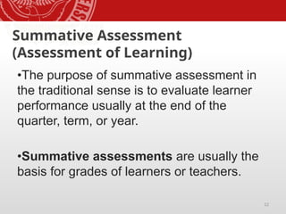 12
Summative Assessment
(Assessment of Learning)
•The purpose of summative assessment in
the traditional sense is to evaluate learner
performance usually at the end of the
quarter, term, or year.
•Summative assessments are usually the
basis for grades of learners or teachers.
 