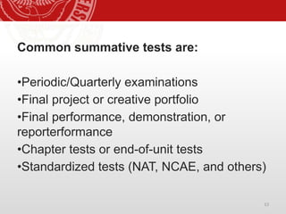 13
Common summative tests are:
•Periodic/Quarterly examinations
•Final project or creative portfolio
•Final performance, demonstration, or
reporterformance
•Chapter tests or end-of-unit tests
•Standardized tests (NAT, NCAE, and others)
 