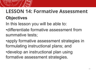 14
LESSON 14: Formative Assessment
Objectives
In this lesson you will be able to:
•differentiate formative assessment from
summative tests;
•apply formative assessment strategies in
formulating instructional plans; and
•develop an instructional plan using
formative assessment strategies.
 
