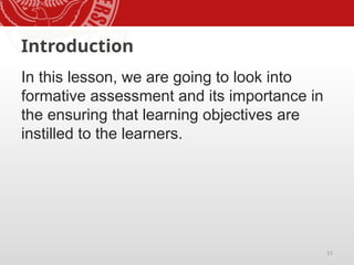 15
Introduction
In this lesson, we are going to look into
formative assessment and its importance in
the ensuring that learning objectives are
instilled to the learners.
 