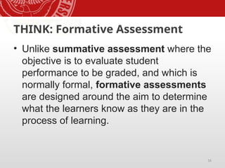 16
THINK: Formative Assessment
• Unlike summative assessment where the
objective is to evaluate student
performance to be graded, and which is
normally formal, formative assessments
are designed around the aim to determine
what the learners know as they are in the
process of learning.
 