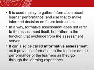 17
• It is used mainly to gather information about
learner performance, and use that to make
informed decision on future instruction.
• In a way, formative assessment does not refer
to the assessment itself, but rather to the
function that evidence from the assessment
serves.
• It can also be called informative assessment
as it provides information to the teacher on the
performance of the learners as they go
through the learning experience.
 