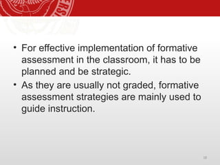 18
• For effective implementation of formative
assessment in the classroom, it has to be
planned and be strategic.
• As they are usually not graded, formative
assessment strategies are mainly used to
guide instruction.
 