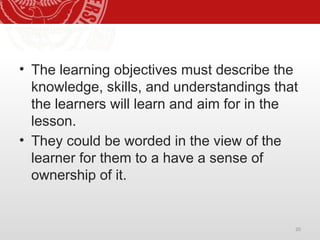 20
• The learning objectives must describe the
knowledge, skills, and understandings that
the learners will learn and aim for in the
lesson.
• They could be worded in the view of the
learner for them to a have a sense of
ownership of it.
 