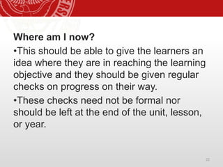 22
Where am I now?
•This should be able to give the learners an
idea where they are in reaching the learning
objective and they should be given regular
checks on progress on their way.
•These checks need not be formal nor
should be left at the end of the unit, lesson,
or year.
 