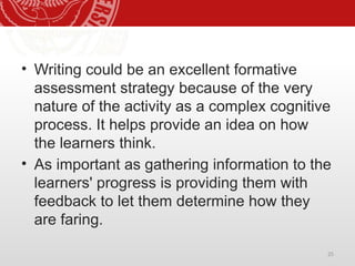 25
• Writing could be an excellent formative
assessment strategy because of the very
nature of the activity as a complex cognitive
process. It helps provide an idea on how
the learners think.
• As important as gathering information to the
learners' progress is providing them with
feedback to let them determine how they
are faring.
 