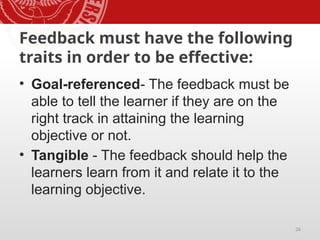 26
Feedback must have the following
traits in order to be effective:
• Goal-referenced- The feedback must be
able to tell the learner if they are on the
right track in attaining the learning
objective or not.
• Tangible - The feedback should help the
learners learn from it and relate it to the
learning objective.
 