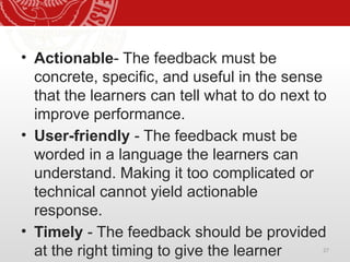 27
• Actionable- The feedback must be
concrete, specific, and useful in the sense
that the learners can tell what to do next to
improve performance.
• User-friendly - The feedback must be
worded in a language the learners can
understand. Making it too complicated or
technical cannot yield actionable
response.
• Timely - The feedback should be provided
at the right timing to give the learner
 