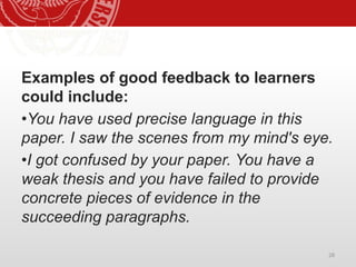 28
Examples of good feedback to learners
could include:
•You have used precise language in this
paper. I saw the scenes from my mind's eye.
•I got confused by your paper. You have a
weak thesis and you have failed to provide
concrete pieces of evidence in the
succeeding paragraphs.
 