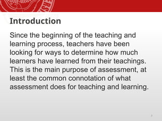 3
Introduction
Since the beginning of the teaching and
learning process, teachers have been
looking for ways to determine how much
learners have learned from their teachings.
This is the main purpose of assessment, at
least the common connotation of what
assessment does for teaching and learning.
 