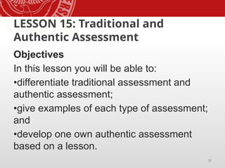 30
LESSON 15: Traditional and
Authentic Assessment
Objectives
In this lesson you will be able to:
•differentiate traditional assessment and
authentic assessment;
•give examples of each type of assessment;
and
•develop one own authentic assessment
based on a lesson.
 
