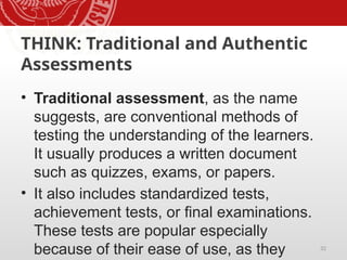 32
THINK: Traditional and Authentic
Assessments
• Traditional assessment, as the name
suggests, are conventional methods of
testing the understanding of the learners.
It usually produces a written document
such as quizzes, exams, or papers.
• It also includes standardized tests,
achievement tests, or final examinations.
These tests are popular especially
because of their ease of use, as they
 