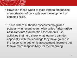 33
• However, these types of tests tend to emphasize
memorization of concepts over development of
complex skills.
• This is where authentic assessments gained
popularity in recent years. Also called "alternative
assessments," authentic assessments use
activities that help show what learners can do,
especially with the learnings they have gained in
the lessons. In authentic assessment, learners get
to take more responsibility for their learning.
 