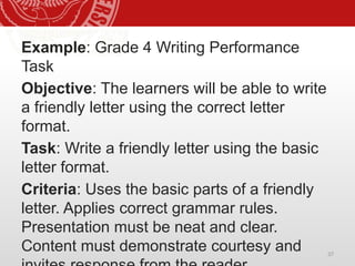 37
Example: Grade 4 Writing Performance
Task
Objective: The learners will be able to write
a friendly letter using the correct letter
format.
Task: Write a friendly letter using the basic
letter format.
Criteria: Uses the basic parts of a friendly
letter. Applies correct grammar rules.
Presentation must be neat and clear.
Content must demonstrate courtesy and
 