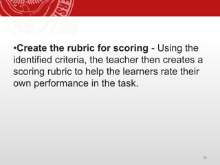 38
•Create the rubric for scoring - Using the
identified criteria, the teacher then creates a
scoring rubric to help the learners rate their
own performance in the task.
 
