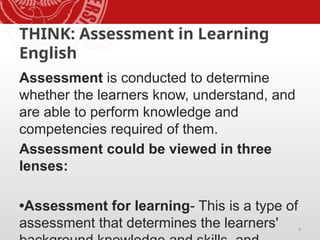 4
THINK: Assessment in Learning
English
Assessment is conducted to determine
whether the learners know, understand, and
are able to perform knowledge and
competencies required of them.
Assessment could be viewed in three
lenses:
•Assessment for learning- This is a type of
assessment that determines the learners'
 