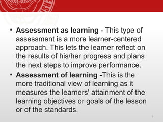 5
• Assessment as learning - This type of
assessment is a more learner-centered
approach. This lets the learner reflect on
the results of his/her progress and plans
the next steps to improve performance.
• Assessment of learning -This is the
more traditional view of learning as it
measures the learners' attainment of the
learning objectives or goals of the lesson
or of the standards.
 