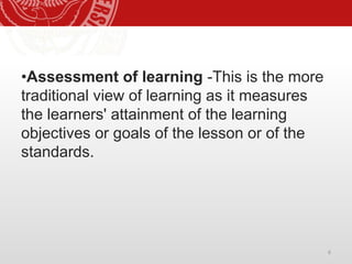 6
•Assessment of learning -This is the more
traditional view of learning as it measures
the learners' attainment of the learning
objectives or goals of the lesson or of the
standards.
 