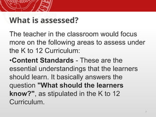 7
What is assessed?
The teacher in the classroom would focus
more on the following areas to assess under
the K to 12 Curriculum:
•Content Standards - These are the
essential understandings that the learners
should learn. It basically answers the
question "What should the learners
know?", as stipulated in the K to 12
Curriculum.
 
