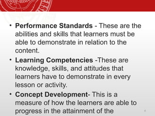 8
• Performance Standards - These are the
abilities and skills that learners must be
able to demonstrate in relation to the
content.
• Learning Competencies -These are
knowledge, skills, and attitudes that
learners have to demonstrate in every
lesson or activity.
• Concept Development- This is a
measure of how the learners are able to
progress in the attainment of the
 