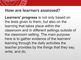 9
How are learners assessed?
Learners' progress is not only based on
the tests given to them, but also on the
learning that takes place within the
classroom and in different settings outside of
the classroom setting. The main purpose
here is to gather evidence of the learners'
learning through the daily activities the
teacher provides by the things that they say,
write, and do.
 