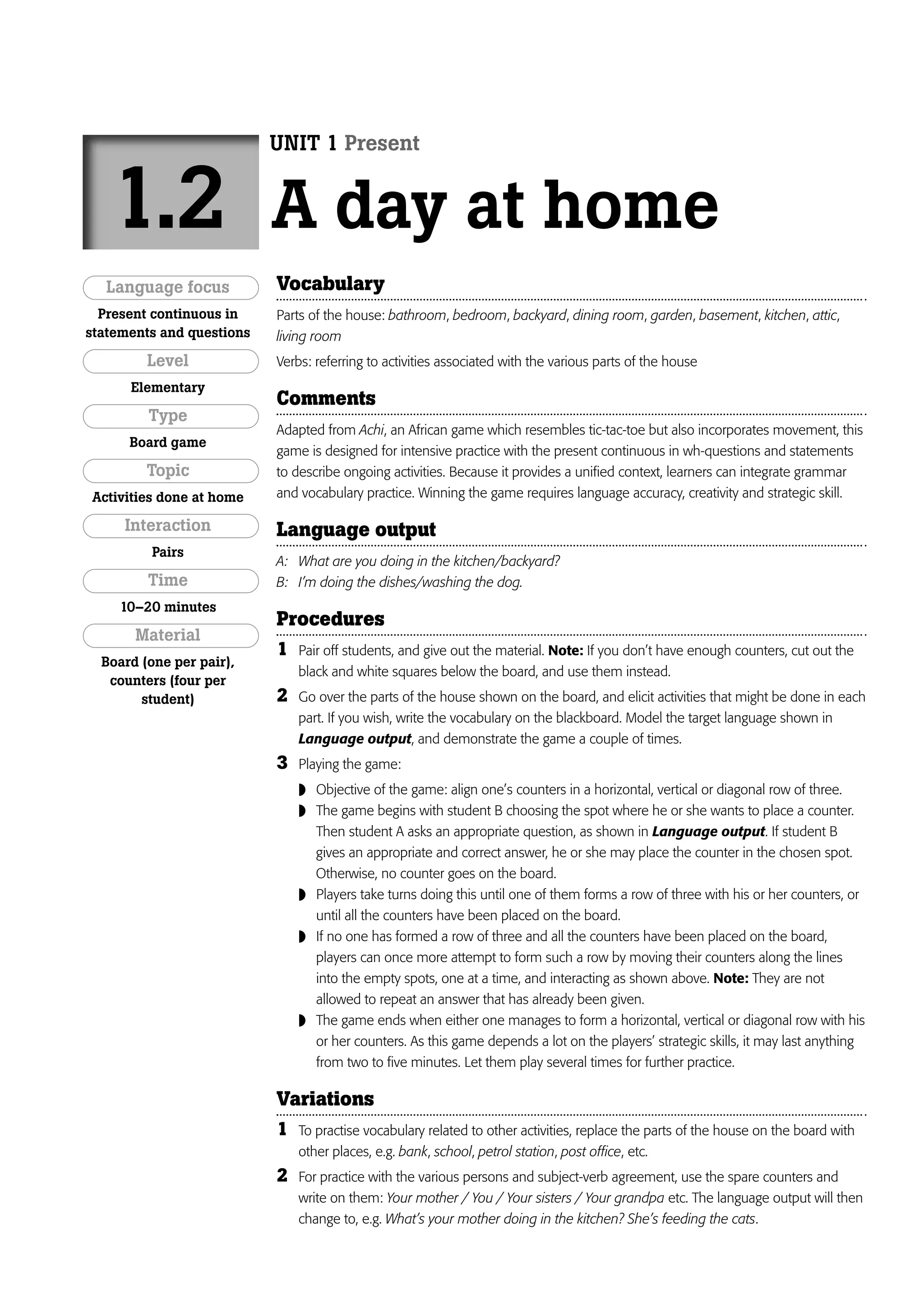 UNIT 1 Present


   1.2                     A day at home
   Language focus          Vocabulary
  Present continuous in    Parts of the house: bathroom, bedroom, backyard, dining room, garden, basement, kitchen, attic,
statements and questions   living room
         Level             Verbs: referring to activities associated with the various parts of the house
      Elementary
                           Comments
         Type
                           Adapted from Achi, an African game which resembles tic-tac-toe but also incorporates movement, this
      Board game
                           game is designed for intensive practice with the present continuous in wh-questions and statements
         Topic             to describe ongoing activities. Because it provides a unified context, learners can integrate grammar
Activities done at home    and vocabulary practice. Winning the game requires language accuracy, creativity and strategic skill.

     Interaction           Language output
         Pairs
                           A: What are you doing in the kitchen/backyard?
         Time              B: I’m doing the dishes/washing the dog.
    10–20 minutes
                           Procedures
       Material
                           1   Pair off students, and give out the material. Note: If you don’t have enough counters, cut out the
  Board (one per pair),
                               black and white squares below the board, and use them instead.
   counters (four per
        student)           2   Go over the parts of the house shown on the board, and elicit activities that might be done in each
                               part. If you wish, write the vocabulary on the blackboard. Model the target language shown in
                               Language output, and demonstrate the game a couple of times.
                           3   Playing the game:
                                Objective of the game: align one’s counters in a horizontal, vertical or diagonal row of three.
                                The game begins with student B choosing the spot where he or she wants to place a counter.
                                   Then student A asks an appropriate question, as shown in Language output. If student B
                                   gives an appropriate and correct answer, he or she may place the counter in the chosen spot.
                                   Otherwise, no counter goes on the board.
                                  Players take turns doing this until one of them forms a row of three with his or her counters, or
                                   until all the counters have been placed on the board.
                                  If no one has formed a row of three and all the counters have been placed on the board,
                                   players can once more attempt to form such a row by moving their counters along the lines
                                   into the empty spots, one at a time, and interacting as shown above. Note: They are not
                                   allowed to repeat an answer that has already been given.
                                  The game ends when either one manages to form a horizontal, vertical or diagonal row with his
                                   or her counters. As this game depends a lot on the players’ strategic skills, it may last anything
                                   from two to five minutes. Let them play several times for further practice.

                           Variations
                           1   To practise vocabulary related to other activities, replace the parts of the house on the board with
                               other places, e.g. bank, school, petrol station, post office, etc.
                           2   For practice with the various persons and subject-verb agreement, use the spare counters and
                               write on them: Your mother / You / Your sisters / Your grandpa etc. The language output will then
                               change to, e.g. What’s your mother doing in the kitchen? She’s feeding the cats.
 